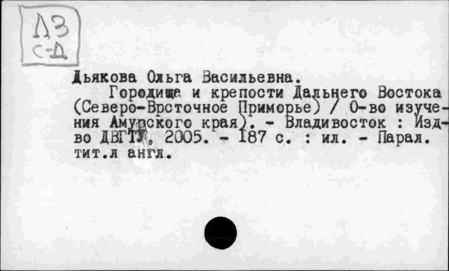 ﻿Глг)
I ç-Д
Дьякова Ольга Васильевна.
Городина и крепости Дальнего Востока (Северо-Врсточное Приморье) / 0-во изуче-ния Амурского края). - Владивосток : Изд-во ДВГЇТ* 2005. « 187 с. : ил. - Парал. тит.л англ.